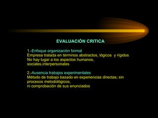 EVALUACIÓN CRITICA 1 .-Enfoque organización formal   Empresa tratada en términos abstractos, lógicos  y rígidos No hay lugar a los aspectos humanos, sociales,interpersonales 2.- Ausencia trabajos experimentales Método de trabajo basado en experiencias directas; sin procesos metodológicos, ni comprobación de sus enunciados 