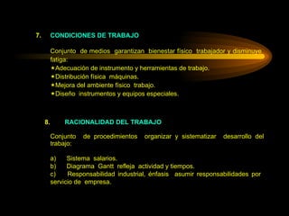 7. CONDICIONES DE TRABAJO Conjunto  de medios  garantizan  bienestar físico  trabajador y disminuye  fatiga: Adecuación de instrumento y herramientas de trabajo. Distribución física  máquinas. Mejora del ambiente físico  trabajo. Diseño  instrumentos y equipos especiales.   8.   RACIONALIDAD DEL TRABAJO Conjunto  de procedimientos  organizar y sistematizar  desarrollo del trabajo:   a)      Sistema  salarios. b)      Diagrama  Gantt  refleja  actividad y tiempos. c)      Responsabilidad industrial, énfasis  asumir responsabilidades por  servicio de  empresa. 