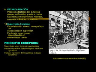 9.   ESTANDARIZACIÓN Patrones adoptadas por  Empresa obtener uniformidad y reducir costos. Estandarizan herramientas, métodos, procesos, máquinas  y  equipos.   10 .Supervisión Funcional Especialización  obrero  acompañada por especialización  supervisor. Existencia  supervisores especializados en determinadas  áreas. PRINCIPIO EXCEPCION Supervisión sobre hechos trascendentales Procesos rutinarios deben delegarse en niveles operativos. Mandos superiores deben centrase en tareas sustantivas  (foto:produccion en serie de auto FORD) 