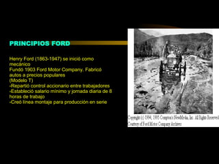 PRINCIPIOS FORD Henry Ford (1863-1947) se inició como mecánico Fundó 1903 Ford Motor Company. Fabricó autos a precios populares  (Modelo T) -Repartió control accionario entre trabajadores -Estableció salario mínimo y jornada diaria de 8 horas de trabajo -Creó línea montaje para producción en serie 