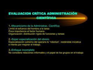 EVALUACION CRÍTICA ADMINISTRACIÓN  CIENTÍFICA 1.- Mecanicismo de la Administrac. Científica Limitó el esfuerzo del hombre a la tarea Poca importancia al factor humano. Organización: distribución rígida de funciones y tareas 2.- Súper especialización del obrero Especialización extrema del operario lo “robotizó”, restándole iniciativa e interés por mejorar el trabajo. 3.- Enfoque incompleto No considera relaciones informales y el papel de los grupos en el trabajo 