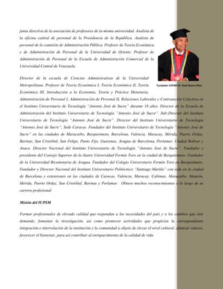 junta directiva de la asociación de profesores de la misma universidad. Analista de
la oficina central de personal de la Presidencia de la República. Analista de
personal de la comisión de Administración Pública. Profesor de Teoría Económica
y de Administración de Personal de la Universidad de Oriente. Profesor de
Administración de Personal de la Escuela de Administración Comercial de la
Universidad Central de Venezuela.
Director de la escuela de Ciencias Administrativas de la Universidad
Metropolitana. Profesor de Teoría Económica I, Teoría Económica II, Teoría
Económica III, Introducción a la Economía, Teoría y Práctica Monetaria,
Administración de Personal I, Administración de Personal II, Relaciones Laborales y Contratación Colectiva en
el Instituto Universitario de Tecnología “Antonio José de Sucre” durante 18 años. Director de la Escuela de
Administración del Instituto Universitario de Tecnología “Antonio José de Sucre”. Sub-Director del Instituto
Universitario de Tecnología “Antonio José de Sucre”. Director del Instituto Universitario de Tecnología
“Antonio José de Sucre”, Sede Caracas. Fundador del Instituto Universitario de Tecnología “Antonio José de
Sucre” en las ciudades de Maracaibo, Barquisimeto, Barcelona, Valencia, Maracay, Mérida, Puerto Ordaz,
Barinas, San Cristóbal, San Felipe, Punto Fijo, Guarenas, Aragua de Barcelona, Porlamar, Ciudad Bolívar y
Anaco. Director Nacional del Instituto Universitario de Tecnología “Antonio José de Sucre”. Fundador y
presidente del Consejo Superior de la ilustre Universidad Fermín Toro en la ciudad de Barquisimeto. Fundador
de la Universidad Bicentenaria de Aragua. Fundador del Colegio Universitario Fermín Toro en Barquisimeto.
Fundador y Director Nacional del Instituto Universitario Politécnico “Santiago Mariño” con sede en la ciudad
de Barcelona y extensiones en las ciudades de Caracas, Valencia, Maracay, Cabimas, Maracaibo, Maturín,
Mérida, Puerto Ordaz, San Cristóbal, Barinas y Porlamar. Obtuvo muchos reconocimientos a lo largo de su
carrera profesional.
Misión del IUPSM
Formar profesionales de elevada calidad que respondan a las necesidades del país y a los cambios que éste
demande; fomentar la investigación, así como promover actividades que propicien la correspondiente
integración e interrelación de la institución y la comunidad a objeto de elevar el nivel cultural, afianzar valores,
favorecer el bienestar, para así contribuir al enriquecimiento de la calidad de vida.
Fundador IUPSM Dr. Raúl Quero Silva
 