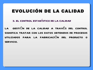 EVOLUCIÓN DE LA CALIDAD 3. EL CONTROL ESTADÍSTICO DE LA CALIDAD LA  GESTIÓN DE LA CALIDAD A TRAVÉS DEL CONTROL SIGNIFICA TRATAR CON LOS DATOS OBTENIDOS DE PROCESOS UTILIZADOS PARA LA FABRICACIÓN DEL PRODUCTO O SERVICIO. 