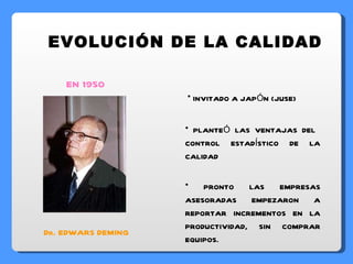 INVITADO A JAPÓN (JUSE) PLANTEÓ LAS VENTAJAS DEL  CONTROL ESTADÍSTICO DE LA CALIDAD PRONTO LAS EMPRESAS ASESORADAS EMPEZARON A REPORTAR INCREMENTOS EN LA PRODUCTIVIDAD, SIN COMPRAR EQUIPOS. EVOLUCIÓN DE LA CALIDAD EN 1950 Dr. EDWARS DEMING 