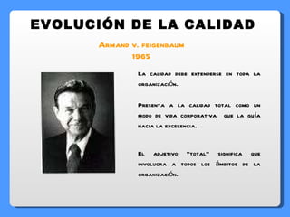 Armand v. feigenbaum 1965 EVOLUCIÓN DE LA CALIDAD La calidad debe extenderse en toda la organización. Presenta a la calidad total como un modo de vida corporativa  que la guía hacia la excelencia. El adjetivo “total” significa que involucra a todos los ámbitos de la organización. 