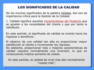 LOS SIGNIFICADOS DE LA CALIDAD De los muchos significados de la palabra  Calidad , dos son de importancia crítica para la Gestión de la Calidad: 1. Calidad significa aquellas  Características del Producto  que se ajustan a las necesidades del cliente y que por tanto le satisfacen. En este sentido, el significado de calidad se orienta hacia los ingresos o beneficios. El objetivo de una calidad tan alta es proporcionar mayor satisfacción al cliente e incrementar los ingresos. No obstante, proporcionar más y mejores características de calidad requiere normalmente una inversión, lo que en consecuencia implica aumento de costes. En este sentido, la calidad de nivel mas alto normalmente “cuesta más”. 