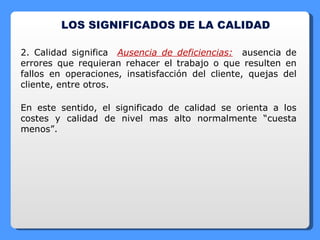 LOS SIGNIFICADOS DE LA CALIDAD 2. Calidad significa  Ausencia de deficiencias:   ausencia de errores que requieran rehacer el trabajo o que resulten en fallos en operaciones, insatisfacción del cliente, quejas del cliente, entre otros. En este sentido, el significado de calidad se orienta a los costes y calidad de nivel mas alto normalmente “cuesta menos”. 