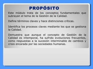 PROPÓSITO Este módulo trata de los conceptos fundamentales que subrayan el tema de la Gestión de la Calidad. Define términos claves y hace distinciones críticas. Identifica los procesos claves mediante los que se gestiona la Calidad. Demuestra que aunque el concepto de Gestión de la Calidad es intemporal, ha sufrido evoluciones frecuentes, como respuestas a la sucesión interminable de cambios y crisis encarada por las sociedades humanas. 