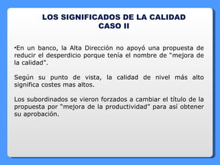 LOS SIGNIFICADOS DE LA CALIDAD CASO II En un banco, la Alta Dirección no apoyó una propuesta de reducir el desperdicio porque tenía el nombre de “mejora de la calidad”. Según su punto de vista, la calidad de nivel más alto significa costes mas altos. Los subordinados se vieron forzados a cambiar el título de la propuesta por “mejora de la productividad” para así obtener su aprobación. 