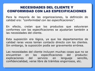 NECESIDADES DEL CLIENTE Y CONFORMIDAD CON LAS ESPECIFICACIONES  Para la mayoría de las organizaciones, la definición de calidad era:  “conformidad con las especificaciones”. En efecto, creían que los productos que estuvieran conformes con las especificaciones se ajustarían también a las necesidades del cliente. Esta suposición era lógica, ya que los departamentos de calidad raras veces tenían contacto directo con los clientes. Sin embargo, la suposición podía ser gravemente errónea. Las necesidades del cliente incluyen muchas cosas que no se encuentran en las especificaciones del producto: explicaciones del servicio en lenguaje sencillo, confidencialidad, verse libre de trámites engorrosos, etc. 