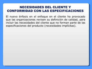 NECESIDADES DEL CLIENTE Y CONFORMIDAD CON LAS ESPECIFICACIONES  El nuevo énfasis en el enfoque en el cliente ha provocado que las organizaciones revisen su definición de calidad, para incluir las necesidades del cliente que no forman parte de las especificaciones del producto (necesidades implícitas). 