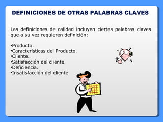 DEFINICIONES DE OTRAS PALABRAS CLAVES Las definiciones de calidad incluyen ciertas palabras claves que a su vez requieren definición: Producto. Características del Producto. Cliente. Satisfacción del cliente. Deficiencia. Insatisfacción del cliente. 