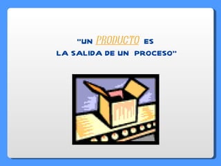 “ UN  PRODUCTO   ES   LA SALIDA DE UN  PROCESO” 