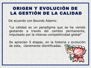 ORIGEN Y EVOLUCIÓN DE  LA GESTIÓN DE LA CALIDAD De acuerdo con Bounds Adams: Se aprecian 5 etapas, en la historia y evolución de esta,  claramente identificadas. “ La calidad es un paradigma que se ha venido gestando a través del cambio permanente, impulsado por la intensa competitividad global” 