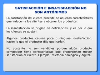 SATISFACCIÓN E INSATISFACCIÓN NO SON ANTÓNIMOS La satisfacción del cliente procede de aquellas características que inducen a los clientes a obtener los productos. La insatisfacción se origina en deficiencias, y es por lo que los clientes se quejan. Algunos productos causan poca o ninguna insatisfacción; hacen lo que el productor dijo que harían. No obstante no son vendibles porque algún producto competidor tiene características que proporcionan mayor satisfacción al cliente. Ejemplo: telefonía analógica y digital. 