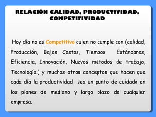 Hoy día no es  Competitivo  quien no cumple con (calidad, Producción, Bajos Costos, Tiempos  Estándares, Eficiencia, Innovación, Nuevos métodos de trabajo, Tecnología.) y muchos otros conceptos que hacen que cada día la productividad  sea un punto de cuidado en los planes de mediano y largo plazo de cualquier empresa.   RELACIÓN CALIDAD, PRODUCTIVIDAD,  COMPETITIVIDAD  