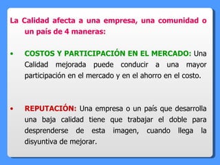 La Calidad afecta a una empresa, una comunidad o un país de 4 maneras: COSTOS Y PARTICIPACIÓN EN EL MERCADO:  Una Calidad mejorada puede conducir a una mayor participación en el mercado y en el ahorro en el costo. REPUTACIÓN:  Una empresa o un país que desarrolla una baja calidad tiene que trabajar el doble para desprenderse de esta imagen, cuando llega la disyuntiva de mejorar. 