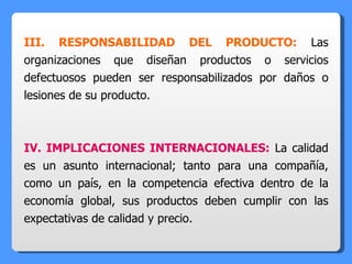 III. RESPONSABILIDAD DEL PRODUCTO:  Las organizaciones que diseñan productos o servicios defectuosos pueden ser responsabilizados por daños o lesiones de su producto. IV. IMPLICACIONES INTERNACIONALES:  La calidad es un asunto internacional; tanto para una compañía, como un país, en la competencia efectiva dentro de la economía global, sus productos deben cumplir con las expectativas de calidad y precio. 
