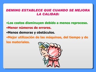 DEMING ESTABLECE QUE CUANDO SE MEJORA LA CALIDAD: Los costos disminuyen debido a menos reproceso. Menor números de errores. Menos demoras y obstáculos. Mejor utilización de las máquinas, del tiempo y de los materiales. 