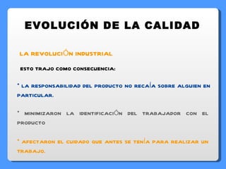 EVOLUCIÓN DE LA CALIDAD LA REVOLUCIÓN INDUSTRIAL ESTO TRAJO COMO CONSECUENCIA: LA RESPONSABILIDAD DEL PRODUCTO NO RECAÍA SOBRE ALGUIEN EN PARTICULAR. MINIMIZARON LA IDENTIFICACIÓN DEL TRABAJADOR CON EL PRODUCTO AFECTARON EL CUIDADO QUE ANTES SE TENÍA PARA REALIZAR UN TRABAJO. 