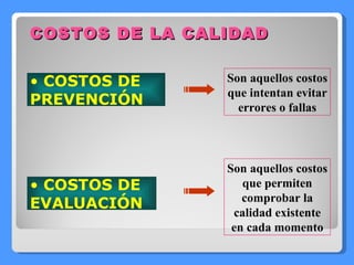 COSTOS DE LA CALIDAD COSTOS DE PREVENCIÓN Son aquellos costos que intentan evitar errores o fallas COSTOS DE EVALUACIÓN Son aquellos costos que permiten comprobar la calidad existente en cada momento 