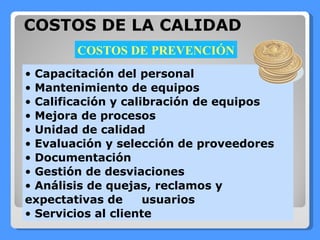 COSTOS DE LA CALIDAD Capacitación del personal Mantenimiento de equipos Calificación y calibración de equipos Mejora de procesos Unidad de calidad Evaluación y selección de proveedores Documentación Gestión de desviaciones Análisis de quejas, reclamos y expectativas de  usuarios Servicios al cliente COSTOS DE PREVENCIÓN 