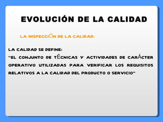 EVOLUCIÓN DE LA CALIDAD LA INSPECCIÓN DE LA CALIDAD: LA CALIDAD SE DEFINE: “ EL CONJUNTO DE TÉCNICAS Y ACTIVIDADES DE CARÁCTER OPERATIVO UTILIZADAS PARA VERIFICAR LOS REQUISITOS RELATIVOS A LA CALIDAD DEL PRODUCTO O SERVICIO” 