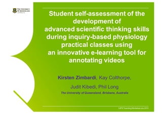 IUPS TeachingWorkshopJuly 2013
Student self-assessment of the
development of
advanced scientific thinking skills
during inquiry-based physiology
practical classes using
an innovative e-learning tool for
annotating videos
Kirsten Zimbardi, Kay Colthorpe,
Judit Kibedi, Phil Long
The University of Queensland, Brisbane, Australia
 