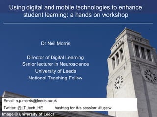 Faculty of Biological Sciences
Using digital and mobile technologies to enhance
student learning: a hands on workshop
Dr Neil Morris
Director of Digital Learning
Senior lecturer in Neuroscience
University of Leeds
National Teaching Fellow
Image © University of Leeds
Email: n.p.morris@leeds.ac.uk
Twitter: @LT_tech_HE hashtag for this session: #iupstw
 