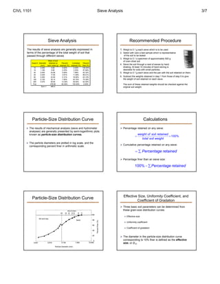 CIVL 1101 Sieve Analysis 3/7 
Sieve Analysis 
The results of sieve analysis are generally expressed in 
terms of the percentage of the total weight of soil that 
passed through different sieves 
Mass of soil 
Sieve # Diameter retained on Percent Cumlative Percent 
(mm) each sieve (g) retained (%) retained (%) finer (%) 
10 2.000 0.00 0.00% 0.00% 100.00% 
16 1.180 9.90 2.20% 2.20% 97.80% 
30 0.600 24.66 5.48% 7.68% 92.32% 
40 0.425 17.60 3.91% 11.59% 88.41% 
60 0.250 23.90 5.31% 16.90% 83.10% 
100 0.150 35.10 7.80% 24.70% 75.30% 
200 0.075 59.85 13.30% 38.00% 62.00% 
Pan 278.99 62.00% 100.00% 0.00% 
Sum = 450.0 
Particle-Size Distribution Curve 
 The results of mechanical analysis (sieve and hydrometer 
analyses) are generally presented by semi-logarithmic plots 
known as particle-size distribution curves. 
 The particle diameters are plotted in log scale, and the 
corresponding percent finer in arithmetic scale. 
Particle-Size Distribution Curve 
Silt and clay 
Sand 
Particle diameter (mm) 
Percent finer (%) 
Recommended Procedure 
1. Weigh to 0.1 g each sieve which is to be used 
2. Select with care a test sample which is representative 
of the soil to be tested 
3. Weigh to 0.1 a specimen of approximately 500 g 
of oven-dried soil 
4. Sieve the soil through a nest of sieves by hand 
shaking. At least 10 minutes of hand sieving is 
desirable for soils with small particles. 
5. Weigh to 0.1 g each sieve and the pan with the soil retained on them. 
6. Subtract the weights obtained in step 1 from those of step 5 to give 
the weight of soil retained on each sieve. 
The sum of these retained weights should be checked against the 
original soil weight. 
Calculations 
 Percentage retained on any sieve: 
weight of soil retained 100% 
  
total soil weight 
 Cumulative percentage retained on any sieve: 
  Percentage retained 
 Percentage finer than an sieve size: 
100% Percentage retained 
Effective Size, Uniformity Coefficient, and 
Coefficient of Gradation 
 Three basic soil parameters can be determined from 
these grain-size distribution curves: 
 Effective size 
 Uniformity coefficient 
 Coefficient of gradation 
 The diameter in the particle-size distribution curve 
corresponding to 10% finer is defined as the effective 
size, or D10. 
 