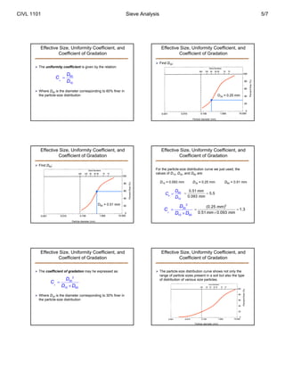 CIVL 1101 Sieve Analysis 5/7 
Effective Size, Uniformity Coefficient, and 
Coefficient of Gradation 
 The uniformity coefficient is given by the relation: 
C D 
60 
10 
u 
D 
 
 Where D60 is the diameter corresponding to 60% finer in 
the particle-size distribution 
Effective Size, Uniformity Coefficient, and 
Coefficient of Gradation 
Particle diameter (mm) 
Percent finer (%) 
D60 = 0.51 mm 
 Find D60: 
Effective Size, Uniformity Coefficient, and 
Coefficient of Gradation 
 The coefficient of gradation may he expressed as: 
2 
30 
C D 
10 60 
c 
D D 
 
 
 Where D30 is the diameter corresponding to 30% finer in 
the particle-size distribution 
Effective Size, Uniformity Coefficient, and 
Coefficient of Gradation 
(%) 
finer D30 = 0.25 mm 
Percent Particle diameter (mm)  Find D30: 
Effective Size, Uniformity Coefficient, and 
Coefficient of Gradation 
For the particle-size distribution curve we just used, the 
values of D10, D30, and D60 are: 
D10 = 0.093 mm D30 = 0.25 mm D60 = 0.51 mm 
C D 
 0.51 5.5 
60 
10 
u 
D 
mm 
mm 
  
0.093 
2 
30 
C D 
10 60 
c 
D D 
 
 
(0.25 mm 
)2 1.3 
  
0.51  
0.093 
mm mm 
Effective Size, Uniformity Coefficient, and 
 The particle-size distribution curve shows not only the 
range of particle sizes present in a soil but also the type 
of distribution of various size particles. 
Particle diameter (mm) 
Percent finer (%) 
Coefficient of Gradation 
 