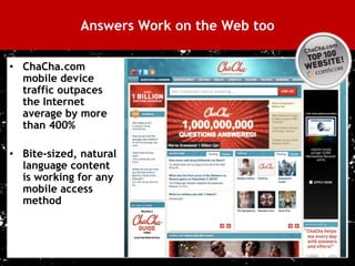 Answers Work on the Web too

 • ChaCha.com
   mobile device
   traffic outpaces
   the Internet
   average by more
   than 400%

 • Bite-sized, natural
   language content
   is working for any
   mobile access
   method




28
 