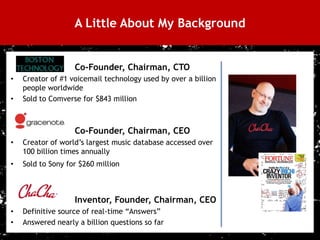 A Little About My Background


                       Co-Founder, Chairman, CTO
    •   Creator of #1 voicemail technology used by over a billion
        people worldwide
    •   Sold to Comverse for $843 million



                       Co-Founder, Chairman, CEO
    •   Creator of world’s largest music database accessed over
        100 billion times annually
    •   Sold to Sony for $260 million



                       Inventor, Founder, Chairman, CEO
    •   Definitive source of real-time “Answers”
    •   Answered nearly a billion questions so far
3
 