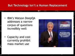 But Technology isn’t a Human Replacement



     • IBM’s Watson DeepQA
       addresses a narrow
       corpus of questions
       incredibly well

     • Capacity and cost
       currently prohibit
       mass market use


31
 
