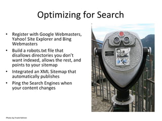 Optimizing for Search Register with Google Webmasters, Yahoo! Site Explorer and Bing Webmasters Build a robots.txt file that disallows directories you don’t want indexed, allows the rest, and points to your sitemap Integrated an XML Sitemap that automatically publishes Ping the Search Engines when your content changes Photo by Frank Kehren 
