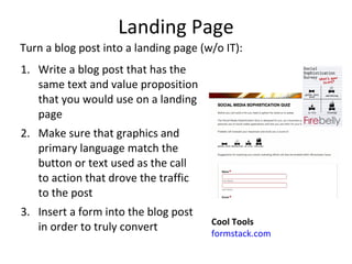 Landing Page Write a blog post that has the same text and value proposition that you would use on a landing page  Make sure that graphics and primary language match the button or text used as the call to action that drove the traffic to the post  Insert a form into the blog post in order to truly convert  Cool Tools formstack.com Turn a blog post into a landing page (w/o IT): 