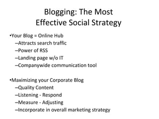 Blogging: The Most  Effective Social Strategy  Your Blog = Online Hub Attracts search traffic Power of RSS Landing page w/o IT Companywide communication tool Maximizing your Corporate Blog Quality Content  Listening - Respond Measure - Adjusting  Incorporate in overall marketing strategy 