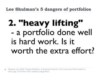 Lee Shulman’s 5 dangers of portfolios 2. "heavy lifting"  - a portfolio done well is hard work. Is it worth the extra effort? Shulman, Lee (1998) "Teacher Portfolios: A Theoretical Activity" in N. Lyons (ed.)  With Portfolio in Hand . (pp. 23-37) New York: Teachers College Press. 