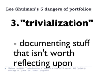 Lee Shulman’s 5 dangers of portfolios 3. "trivialization"  - documenting stuff that isn't worth reflecting upon Shulman, Lee (1998) "Teacher Portfolios: A Theoretical Activity" in N. Lyons (ed.)  With Portfolio in Hand . (pp. 23-37) New York: Teachers College Press. 