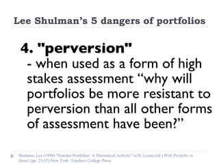Lee Shulman’s 5 dangers of portfolios 4. "perversion"  - when used as a form of high stakes assessment “why will portfolios be more resistant to perversion than all other forms of assessment have been?”   Shulman, Lee (1998) "Teacher Portfolios: A Theoretical Activity" in N. Lyons (ed.)  With Portfolio in Hand . (pp. 23-37) New York: Teachers College Press. 