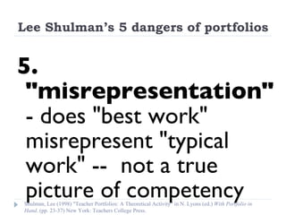 Lee Shulman’s 5 dangers of portfolios 5. "misrepresentation"  - does "best work" misrepresent "typical work" --  not a true picture of competency Shulman, Lee (1998) "Teacher Portfolios: A Theoretical Activity" in N. Lyons (ed.)  With Portfolio in Hand . (pp. 23-37) New York: Teachers College Press. 