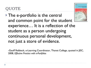 QUOTE The e-portfolio is the central  and common point for the student experience… It is a reflection of the student as a person undergoing continuous personal development,  not just a store of evidence. -Geoff Rebbeck, e-Learning Coordinator, Thanet College, quoted in JISC, 2008,  Effective Practice with e-Portfolios 