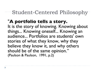 Student-Centered Philosophy " A portfolio tells a story.  It is the story of knowing. Knowing about things... Knowing oneself... Knowing an audience... Portfolios are students' own stories of what they know, why they believe they know it, and why others should be of the same opinion.”  (Paulson & Paulson,  1991, p.2)   