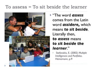 To assess = To sit beside the learner “ The word  assess  comes from the Latin word  assidere,  which means  to sit beside .  Literally then,  to assess   means  to sit beside the learner .”  Stefanakis, E. (2002)  Multiple Intelligences and Portfolios . Heinemann, p.9  