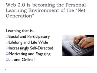 Web 2.0 is becoming the Personal Learning Environment of the “Net Generation” Learning that is…  Social and Participatory  Lifelong and Life Wide Increasingly Self-Directed Motivating and Engaging …  and Online! 