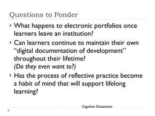 Questions to Ponder What happens to electronic portfolios once learners leave an institution?  Can learners continue to maintain their own “digital documentation of development” throughout their lifetime?  (Do they even want to?)  Has the process of reflective practice become a habit of mind that will support lifelong learning?  Cognitive Dissonance 