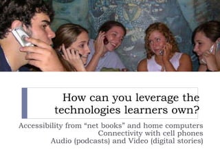 How can you leverage the technologies learners own? Accessibility from “net books” and  home computers Connectivity with cell phones Audio (podcasts) and Video (digital stories) 