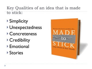 Key Qualities of an idea that is made to stick: Simplicity Unexpectedness Concreteness Credibility Emotional Stories 