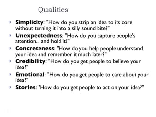Simplicity : "How do you strip an idea to its core without turning it into a silly sound bite?" Unexpectedness : "How do you capture people's attention... and hold it?" Concreteness : "How do you help people understand your idea and remember it much later?" Credibility : "How do you get people to believe your idea?" Emotional : "How do you get people to care about your idea?" Stories : "How do you get people to act on your idea?" Qualities 