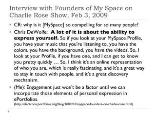 Interview with Founders of My Space on Charlie Rose Show, Feb 3, 2009 CR: why is it [MySpace] so compelling for so many people? Chris DeWolfe:  A lot of it is about the ability to express yourself.  So if you look at your MySpace Profile, you have your music that you're listening to, you have the colors, you have the background, you have the videos. So, I look at your Profile, if you have one, and I can get to know you pretty quickly … So, I think it's an online representation of who you are, which is really fascinating, and it's a great way to stay in touch with people, and it's a great discovery mechanism.  (Me): Engagement just won't be a factor until we can incorporate those elements of personal expression in ePortfolios .  (http://electronicportfolios.org/blog/2009/02/myspace-founders-on-charlie-rose.html) 